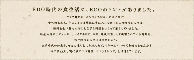EDO時代の食生活に、ECOのヒントがありました。ガスも電気も、ガソリンもなかった江戸時代。食べ物も水も、今のようには簡単に手に入らなかったこの時代の人々は、燃料も食べ物も大切にしながら料理をつくって暮らしていました。地産地消やリデュース、リサイクルなど、今日、環境対策として提唱されている運動も、江戸時代の人々には当然のこと。江戸時代の知恵を、今日の暮らしに取り入れて、もう一度エコ時代を始めませんか？味の素KKは、現代版のエコ料理「エコうまレシピ」を推進しています。