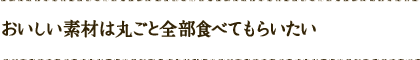 おいしい素材は丸ごと全部食べてもらいたい