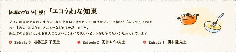 料理のプロが伝授！「エコうま」な知恵 
プロの料理研究家の先生方に、食材を大切に使うヒント、祖父母から引き継いだ「エコうま」の知恵、おすすめの「エコうま」メニューなどをうかがいました。先生方の言葉には、食材を丸ごと美味しく食べて欲しいという作り手の思いが込められています。