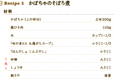 Recipe2 かぼちゃのそぼろ煮 [材料] 
かぼちゃ（上の部分）：正味300g、
鶏ひき肉：150g、
水：カップ1・1/2、
「味の素KK 丸鶏がらスープ」：小さじ1・1/2、
「ほんだし® こんぶだし」：小さじ1、
A 砂糖：大さじ1、
A しょうゆ：大さじ1、
絹さや：適量