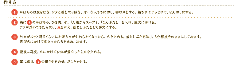 [作り方]
[1]かぼちゃは皮をむき、ワタと種を取り除き、均一な大きさに切り、面取りをする。絹さやはサッとゆで、せん切りにする。
[2]鍋に[1]のかぼちゃ、ひき肉、水、「丸鶏がらスープ」、「こんぶだし」を入れ、強火にかける。
アクが浮いてきたら取り、Aを加え、落としぶたをして弱火にする。
[3]竹串がスッと通るくらいにかぼちゃがやわらかくなったら、火を止める。落としぶたを取り、5分程度そのままにして冷ます。
再び火にかけて煮立ったら火を止め、冷ます。
[4]最後に再度、火にかけて全体が煮立ったら火を止める。
[5]器に盛り、[1]の絹さやをのせ、だしをかける。