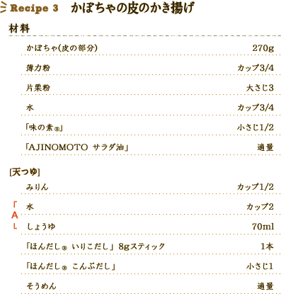 Recipe3 かぼちゃの皮のかき揚げ [材料] 
かぼちゃ（皮の部分）：270g、
薄力粉：カップ3/4、
片栗粉：大さじ3、
水：カップ3/4、
「こぶうま」：大さじ1、
「AJINOMOTO サラダ油」：適量、
（天つゆ）
みりん：カップ1/2、
A 水：カップ2、
A しょうゆ：70ml、
「ほんだし® いりこだし」 8gスティック：1本、
「ほんだし® こんぶだし」：小さじ1、
そうめん：適量