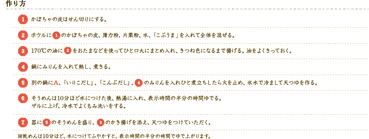 [作り方] 
[1]かぼちゃの皮はせん切りにする。
[2]ボウルに[1]のかぼちゃの皮、薄力粉、片栗粉、水、「こぶうま」を入れて全体を混ぜる。
[3]170℃の油に[2]をおたまなどを使ってひと口大にまとめ入れ、きつね色になるまで揚げる。油をよくきっておく。
[4]鍋にみりんを入れて熱し、煮きる。
[5]別の鍋にA、「いりこだし」、「こんぶだし」、[4]のみりんを入れひと煮立ちしたら火を止め、氷水で冷まして天つゆを作る。
[6]そうめんは10分ほど水につけた後、熱湯に入れ、表示時間の半分の時間ゆでる。ザルに上げ、冷水でよくもみ洗いをする。
[7]器に[5]のそうめんを盛り、[3]のかき揚げを添え、天つゆをつけていただく。※乾めんは10分ほど、水につけてふやかすと、表示時間の半分の時間でゆで上がります。