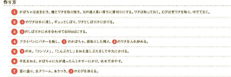 [作り方] 
[1]かぼちゃは皮をむき、種とワタを取り除き、火の通り易い厚さに薄切りにする。ワタは取っておく。えびは背ワタを取り、ゆでておく。
[2][1]のワタは水に浸し、ギュッとしぼり、ワタとしぼり汁に分ける。
[3][2]のしぼり汁に水を合わせて400mlにする。
[4]フライパンにバターを熱し、[1]のかぼちゃ、面取りした残り、[2]のワタを入れ炒める。
[5][3]の水、「コンソメ」、「こんぶだし」を加え落しぶたをして中火にかける。
[6]牛乳を加え、かぼちゃに火が通ったらミキサーにかけ、氷水で冷やす。
[7]器に盛り、生クリーム、あさつき、[1]のえびを添える。