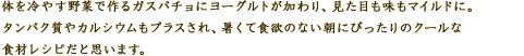 体を冷やす野菜で作るガスパチョにヨーグルトが加わり、見た目も味もマイルドに。 
タンパク質やカルシウムもプラスされ、暑くて食欲のない朝にぴったりのクールな食材レシピだと思います。