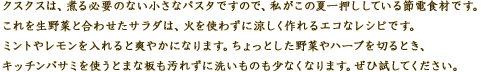 クスクスは、煮る必要のない小さなパスタですので、私がこの夏一押ししている節電食材です。 
これを生野菜と合わせたサラダは、火を使わずに涼しく作れるエコなレシピです。 
ミントやレモンを入れると爽やかになります。ちょっとした野菜やハーブを切るとき、キッチンバサミを使うとまな板も汚れずに洗いものも少なくなります。 
ぜひ試してください。