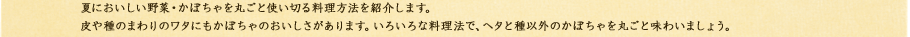 夏においしい野菜・かぼちゃを丸ごと使い切る料理方法を紹介します。皮や種のまわりのワタにもかぼちゃのおいしさがあります。いろいろな料理法で、ヘタと種以外のかぼちゃを丸ごと味わいましょう。