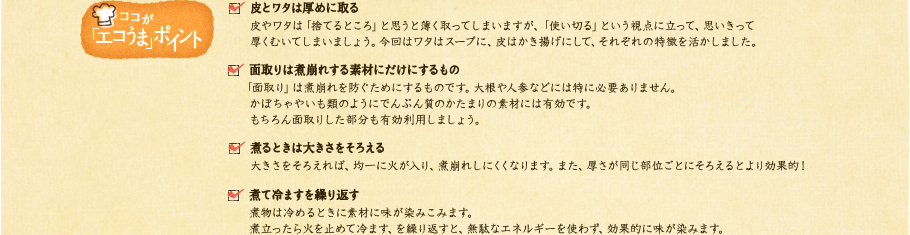 【ココが「エコうま」ポイント】✓皮とワタは厚めに取る：皮やワタは「捨てるところ」と思うと薄く取ってしまいますが、「使い切る」という視点に立って、思いきって厚くむいてしまいましょう。今回はワタはスープに、皮はかき揚げにして、それぞれの特徴を活かしました。✓面取りは煮崩れする素材にだけにするもの：「面取り」は煮崩れを防ぐためにするものです。大根や人参などには特に必要ありません。かぼちゃやいも類のようにでんぷん質のかたまりの素材には有効です。もちろん面取りした部分も有効利用しましょう。✓煮るときは大きさをそろえる：大きさをそろえれば、均一に火が入り、煮崩れしにくくなります。また、厚さが同じ部位ごとにそろえるとより効果的！✓煮て冷ますを繰り返す：煮物は冷めるときに素材に味が染みこみます。煮立ったら火を止めて冷ます、を繰り返すと、無駄なエネルギーを使わず、効果的に味が染みます。