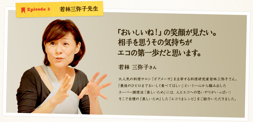 Episode 3 若林三弥子先生 【「おいしいね!」の笑顔が見たい。相手を思うその気持ちがエコの第一歩だと思います。】若林 三弥子さん 大人気の料理サロン「ボアメーザ」を主宰する料理研究家若林三弥子さん。
「最後のひと口までおいしく食べてほしい」という一心から編み出したスーパー調理法「蒸しいため」には、人とエコへの思いやりがいっぱい!そこで自慢の「蒸しいため」した「エコうまレシピ」をご紹介いただきました。