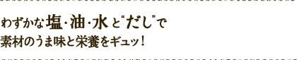 わずかな塩・油・水と“だし”で素材のうま味と栄養をギュッ！