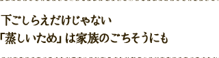 下ごしらえだけじゃない！「蒸しいため」は家族のごちそうにも