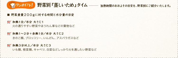 ワンポイント！ 
野菜別「蒸しいため」タイム。 
加熱時間のおおよその目安を、野菜別にご紹介いたします。 
野菜重量200gに対する時間と水分量の目安。 
加熱1分／水分 大さじ1、火の通りやすい野菜やほうれん草などの葉物など。 
加熱1～2分＋余熱1分／水分 大さじ2、きのこ類、ブロッコリー、いんげん、アスパラガスなど。 
加熱3分以上／水分 大さじ3、いも類、根菜類、キャベツ、白菜などしっかり火を通したい野菜など。