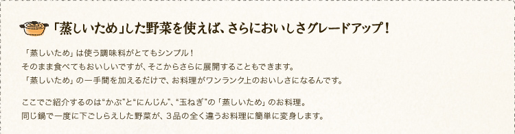 「蒸しいため」した野菜を使えば、さらにおいしさグレードアップ！「蒸しいため」は使う調味料がとてもシンプル！そのまま食べてもおいしいですが、そこからさらに展開することもできます。「蒸しいため」の一手間を加えるだけで、お料理がワンランク上のおいしさになるんです。ここでご紹介するのは“かぶ”と“にんじん”、“玉ねぎ”の「蒸しいため」のお料理。同じ鍋で一度に下ごしらえした野菜が、３品の全く違うお料理に簡単に変身します。