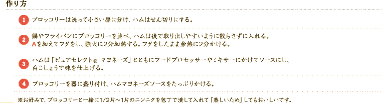 【作り方】 
（1）ブロッコリーは洗って小さい房に分け、ハムはせん切りにする。 
（2）鍋やフライパンにブロッコリーを並べ、ハムは後で取り出しやすいように散らさずに入れる。 
Aを加えてフタをし、強火に2分加熱する。フタをしたまま余熱に2分かける。 
（3）ハムは「ピュアセレクト® マヨネーズ」とともにフードプロセッサーやミキサーにかけてソースにし、白こしょうで味を仕上げる。 
（4）ブロッコリーを器に盛り付け、ハムマヨネーズソースをたっぷりかける。 
※お好みで、ブロッコリーと一緒に1/2片～1片のニンニクを包丁で潰して入れて「蒸しいため」してもおいしいです。