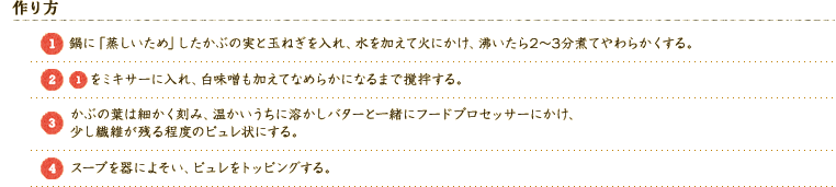 【作り方】 
（1）鍋に「蒸しいため」したかぶの実と玉ねぎを入れ、水を加えて火にかけ、沸いたら2～3分煮てやわらかくする。 
（2）(1)をミキサーに入れ、白味噌も加えてなめらかになるまで撹拌する。 
（3）かぶの葉は細かく刻み、温かいうちに溶かしバターと一緒にフードプロセッサーにかけ、少し繊維が残る程度のピュレ状にする。 
（4）スープを器によそい、ピュレをトッピングする。