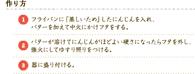 【作り方】 
（1）フライパンに「蒸しいため」したにんじんを入れ、バターを加えて中火にかけフタをする。 
（2）バターが溶けてにんじんがほどよい硬さになったらフタを外し、強火にしてゆすり照りをつける。 
（3）器に盛り付ける。