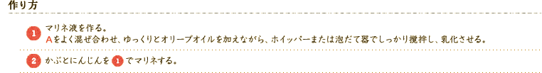 【作り方】 
（1）マリネ液を作る。Aをよく混ぜ合わせ、ゆっくりとオリーブオイルを加えながら、ホイッパーまたは泡だて器でしっかり撹拌し、乳化させる。 
（2）かぶとにんじんを（1）でマリネする。