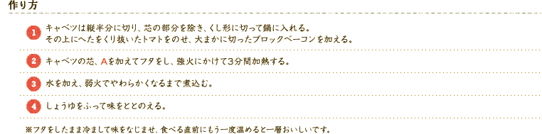 【作り方】 
（1）キャベツは縦半分に切り、芯の部分を除き、くし形に切って鍋に入れる。その上にへたをくり抜いたトマトをのせ、大まかに切ったブロックベーコンを加える。 
（2）キャベツの芯、Aを加えてフタをし、強火にかけて3分間加熱する。 
（3）水を加え、弱火でやわらかくなるまで煮込む。 
（4）しょうゆをふって味をととのえる。 
※フタをしたまま冷まして味をなじませ、食べる直前にもう一度温めると一層おいしいです。