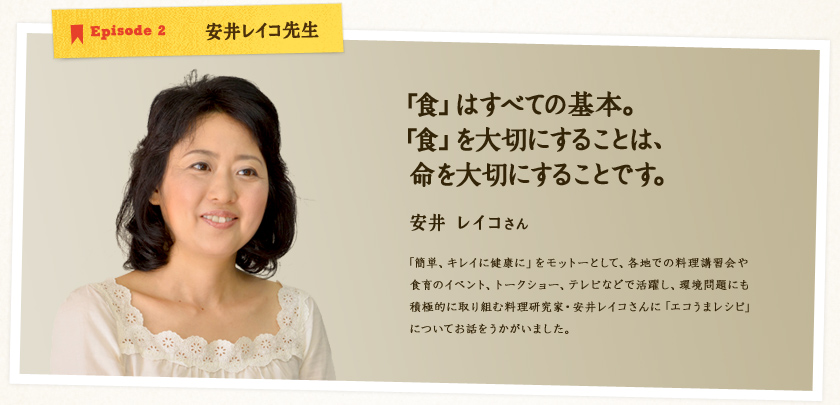 Episode 2 安井レイコ先生【「食」はすべての基本。「食」を大切にすることは、命を大切にすることです。】安井レイコさん　「簡単、キレイに健康に」をモットーとして、各地での料理講習会や食育のイベント、トークショー、テレビなどで活躍し、環境問題にも積極的に取り組む料理研究家・安井レイコさんに「エコうまレシピ」についてお話をうかがいました。