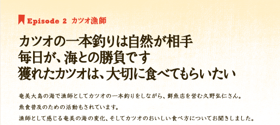 Episode 2　カツオ漁師　カツオの一本釣りは自然が相手 毎日が、海との勝負です　獲れたカツオは、大切に食べてもらいたい　奄美大島の海で漁師としてカツオの一本釣りをしながら、鮮魚店を営む久野弘仁さん。魚食普及ための活動もされています。漁師として感じる奄美の海の変化、そしてカツオのおいしい食べ方についてお聞きしました。