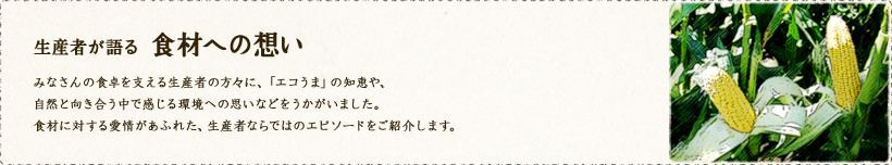 生産者が語る食材への想い 
みなさんの食卓を支える生産者の方々に、「エコうま」の知恵や、自然と向き合う中で感じる環境への思いなどをうかがいました。食材に対する愛情があふれた、生産者ならではのエピソードをご紹介します。