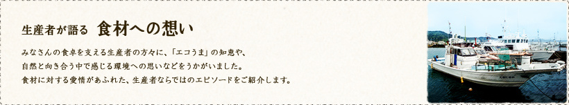 生産者が語る食材への想い 
みなさんの食卓を支える生産者の方々に、「エコうま」の知恵や、自然と向き合う中で感じる環境への思いなどをうかがいました。食材に対する愛情があふれた、生産者ならではのエピソードをご紹介します。