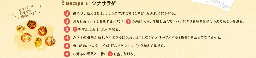 Recipe 1 ツナサラダ 
1.鍋に水、塩大さじ1、しょうがの薄切り(4片分)を入れ火にかける。
2.おろしたカツオ1節を半分に切り、1の鍋に入れ、沸騰したらていねいにアクを取りながら中火で約10分煮る。
3.2をザルにあけ、水分を切る。
4.カツオの粗熱が取れたらボウルに入れ、ほぐしながらオリーブオイル(適量)を加えてなじませる。
5.塩、胡椒、マヨネーズ(お好みでケチャップ)を加えて混ぜる。
6.お好みの野菜と一緒に5を盛り付ける。