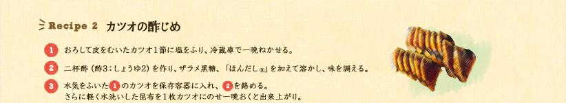 Recipe 2 カツオの酢じめ 
1.おろして皮をむいたカツオ1節に塩をふり、冷蔵庫で一晩ねかせる。
2.二杯酢(酢3:しょうゆ2)を作り、さらにザラメ黒糖、ほんだし®を加えて溶かし、味を調える。
3.水気をふいた1のカツオを保存容器に入れ、2をからめる。さらに軽く水洗いした昆布を1枚カツオにのせ一晩おくと出来上がり。