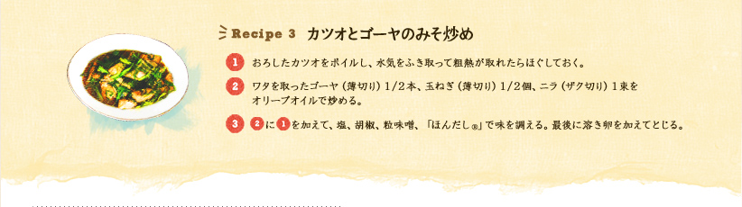 Recipe 3 カツオとゴーヤのみそ炒め 
1.おろしたカツオをボイルし、水気をふき取って粗熱が取れたらほぐしておく。
2.ワタを取ったゴーヤ(薄切り)1/2本、玉ねぎ(薄切り)1/2個、ニラ(ザク切り)1束をオリーブオイルで炒める。
3.2に1を加えて、塩、胡椒、粒味噌、「ほんだし®」で味を調える。最後に溶き卵を加えてとじる。