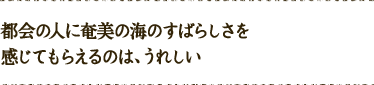 都会の人に奄美の海のすばらしさを感じてもらえるのは、うれしい