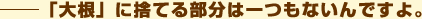 「大根に」捨てる部分は一つもないんですよ。