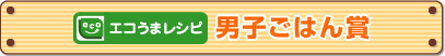 「エコうまレシピ」男子ごはん賞