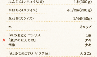 にんじん(いちょう切り)：1本(200ｇ)　かぼちゃ(スライス)：小1/2個(200ｇ)　玉ねぎ(スライス)：1/4個(50g)　水：3カップ　A「味の素KK コンソメ」：1個　A「瀬戸のほんじお」：少々　A胡椒：少々　「AJINOMOTO サラダ油」：大さじ2