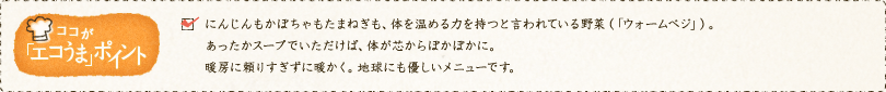 ✓にんじんもかぼちゃもたまねぎも、体を温める力を持つと言われている野菜「ウォームベジ」。あったかスープでいただけば、体が芯からぽかぽかに。暖房に頼りすぎずに暖かく。地球にも優しいメニューです。