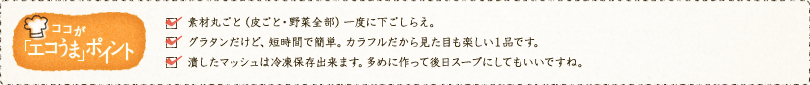 ✓素材丸ごと（皮ごと・野菜全部）一度に下ごしらえ。✓グラタンだけど、短時間で簡単。カラフルだから見た目も楽しい１品です。✓潰したマッシュは冷凍保存出来ます。多めに作って後日スープにしてもいいですね。