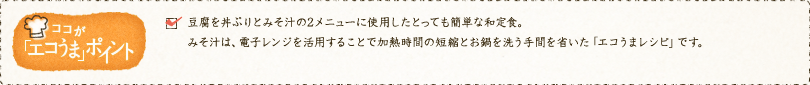 ✓豆腐を丼ぶりとみそ汁の2メニューに使用したとっても簡単な和定食。みそ汁は、電子レンジを活用することで加熱時間の短縮とお鍋を洗う手間を省いた「エコうまレシピ」です。