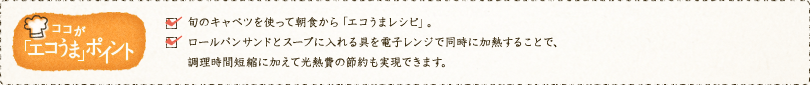 ✓旬のキャベツを使って朝食から「エコうまレシピ」。✓ロールパンサンドとスープに入れる具を電子レンジで同時に加熱することで、調理時間短縮に加えて光熱費の節約も実現できます。