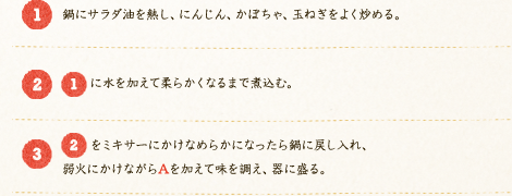 [1]:鍋にサラダ油を熱し、にんじん、かぼちゃ、玉ねぎをよく炒める。　[2]:[1]に水を加えて柔らかくなるまで煮込む。　[3]:[2]をミキサーにかけなめらかになったら鍋に戻し入れ、弱火にかけながらAを加えて味を調え、器に盛る。