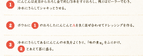 [1]：にんじんは皮目からおろし金で約1/3本をすりおろし、残りはピーラーでむき、冷水にさらしてシャキッとさせる。[2]：ボウルに[1]のおろしたにんじんとAを良く混ぜ合わせてドレッシングを作る。[3]：冷水にさらしてあるにんじんの水気をよくきり、「味の素®」をふりかけ、[2]とあえて器に盛る。