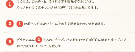 [1]：にんじん、じゃがいも、ほうれん草を耐熱ボウルに入れ、ラップをかけて電子レンジ（600W）で10分加熱して潰す。[2]：[1]のボールが温かいうちにを加えて混ぜ合わせ、味を調える。 [3]：グラタン皿に[2]を入れ、チーズ、パン粉をのせて160℃に温めたオーブンで約7分焼きあげ、パセリを散らす。