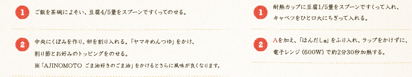 【簡単！豆腐丼】[1]：ご飯を茶碗によそい、豆腐4/5量をスプーンですくってのせる。[2]：中央にくぼみを作り、卵を割り入れる。ヤマキめんつゆ」をかけ、削り節とお好みのトッピングをのせる。※「AJINOMOTO ごま油好きのごま油」をかけるとさらに風味が良くなります。 【レンチン豆腐とキャベツの味噌汁】[1]：耐熱カップに豆腐1/5量をスプーンですくって入れ、キャベツをひと口大にちぎって入れる。[2]：Aを加え、「ほんだし®」をふり入れ、ラップをかけずに、電子レンジ（600W）で約2分30秒加熱する。