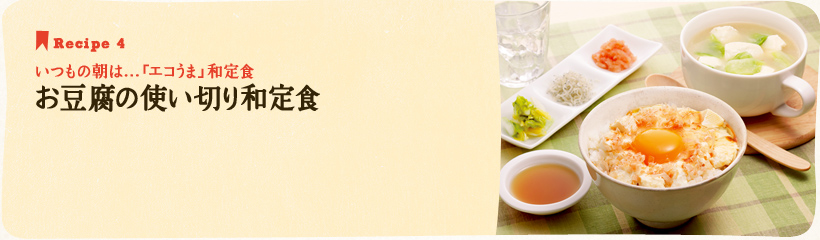 Recipe 4　いつもの朝は…「エコうま」和定食　お豆腐の使い切り和定食