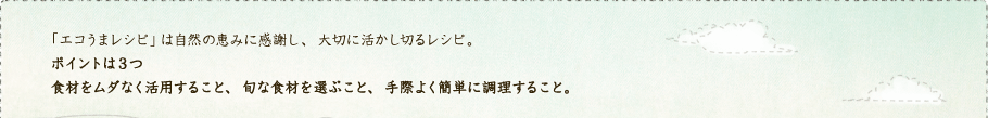 「エコうまレシピ」は自然の恵みに感謝し、大切に活かし切るレシピ。ポイントは3つ 食材をムダなく活用すること、旬な食材を選ぶこと、手際よく簡単に調理すること。