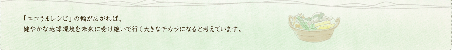 「エコうまレシピ」の輪が広がれば、健やかな地球環境を未来に受け継いで行く大きなチカラになると考えています。