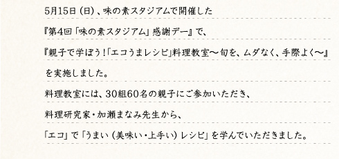 5月15日（日）、味の素スタジアムで開催した『第4回「味の素スタジアム」感謝デー』で、『親子で学ぼう！｢エコうまレシピ｣料理教室～旬を、ムダなく、手際よく～』を実施しました。料理教室には、30組60名の親子にご参加いただき、料理研究家・加瀬まなみ先生から、「エコ」で「うまい（美味い・上手い）レシピ」を学んでいただきました。