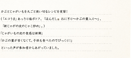 かぶとじゃがいもを丸ごと使い切るレシピを実習！（「エコうま(r)」あっさり塩ポトフ、「ほんだし®おにぎり～かぶの葉入り～」、「新じゃがの皮のじゃこ炒め」。）「じゃがいもの皮の食感は新鮮」「かぶの葉が苦くなくて、子供も食べたのでびっくり！」といった声が参加者からあがっていました。
