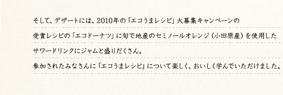 そして、デザートには、2010年の「エコうまレシピ」大募集キャンペーンの受賞レシピの「エコドーナツ」に旬で地産の「セミノールオレンジ」（小田原産）を使用したサワードリンクにジャムと盛りだくさん。参加されたみなさんに「エコうまレシピ」について楽しく、おいしく学んでいただけました。