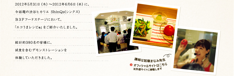 2012年5月31日（木）～2012年6月6日（水）に、今話題の渋谷ヒカリエ ShinQs(シンクス)B3Fフードステージにおいて、「エコうまレシピ®」をご紹介いたしました。総計約380名の皆様に、試食を含むデモンストレーションを体験していただきました。