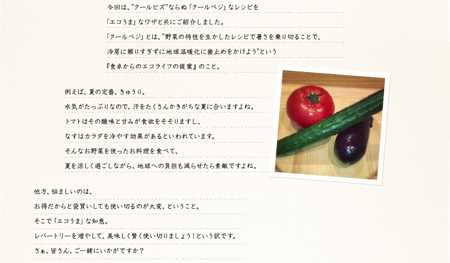 今回は、"クールビズ"ならぬ「クールベジ」なレシピを「エコうま」なワザと共にご紹介しました。「クールベジ」とは、"野菜の特性を生かしたレシピで暑さを乗り切ることで、冷房に頼りすぎずに地球温暖化に歯止めをかけよう"という『食卓からのエコライフの提案』のこと。例えば、夏の定番、きゅうり。水気がたっぷりなので、汗をたくさんかきがちな夏に合いますよね。トマトはその酸味と甘みが食欲をそそりますし、なすはカラダを冷やす効果があるといわれています。そんなお野菜を使ったお料理を食べて、夏を涼しく過ごしながら、地球への負担も減らせたら素敵ですよね。他方、悩ましいのは、お得だからと袋買いしても使い切るのが大変、ということ。そこで「エコうま」な知恵。レパートリーを増やして、美味しく賢く使い切りましょう！という訳です。さぁ、皆さん、ご一緒にいかがですか？