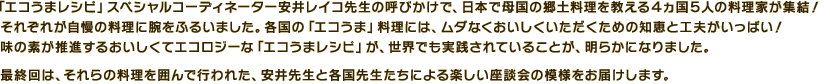 「エコうまレシピ」スペシャルコーディネーター安井レイコ先生の呼びかけで、日本で母国の郷土料理を教える4ヵ国5人の料理家が集結!「エコ」と「食」をテーマに座談会を行いました。それぞれ自慢のお国料理にまつわるエコな知恵を披露しあいながら、熱いトークが交わされました。「エコうまレシピ」は、世界でも実践されていたのです。最終回は、それらの料理を囲んで行われた、安井先生と各国先生たちによる楽しい座談会の模様をお届けします。